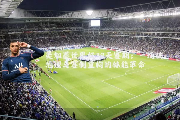 美加墨世界杯39天赛期:一场被地理与赛制重构的体能革命