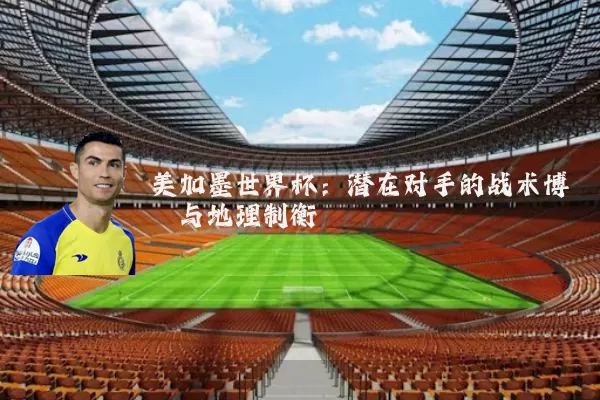 美加墨世界杯:潜在对手的战术博弈与地理制衡