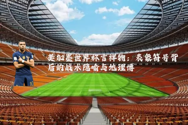 美加墨世界杯吉祥物：表象符号背后的战术隐喻与地理博弈