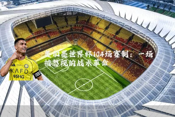 美加墨世界杯104场赛制：一场被忽视的战术革命