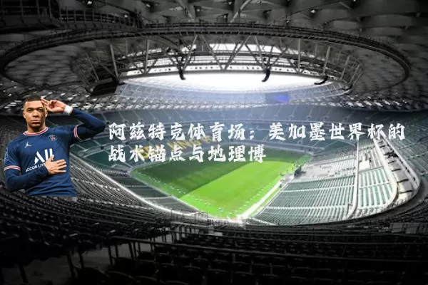 阿兹特克体育场:美加墨世界杯的战术锚点与地理博弈