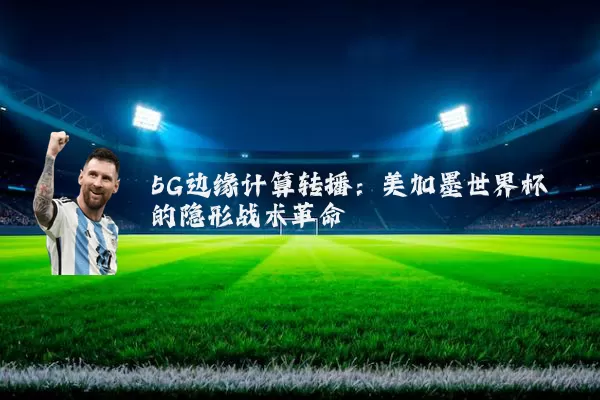 5G边缘计算转播：美加墨世界杯的隐形战术革命
