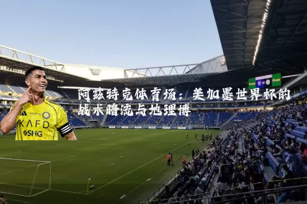 阿兹特克体育场:美加墨世界杯的战术暗流与地理博弈
