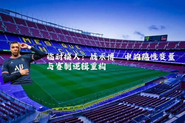 临时换人:战术博弈中的隐性变量与赛制逻辑重构